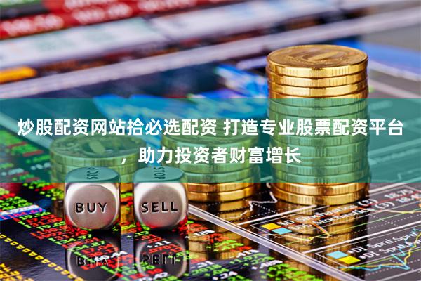 炒股配资网站拾必选配资 打造专业股票配资平台，助力投资者财富增长