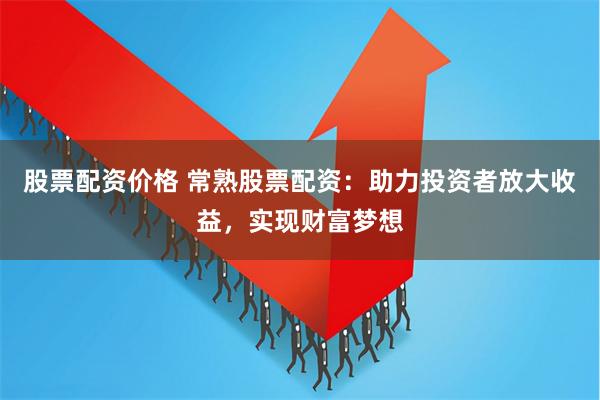 股票配资价格 常熟股票配资：助力投资者放大收益，实现财富梦想